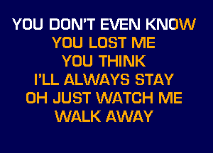YOU DON'T EVEN KNOW
YOU LOST ME
YOU THINK
I'LL ALWAYS STAY
0H JUST WATCH ME
WALK AWAY