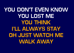 YOU DON'T EVEN KNOW
YOU LOST ME
YOU THINK
I'LL ALWAYS STAY
0H JUST WATCH ME
WALK AWAY
