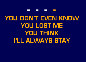 YOU DON'T EVEN KNOW
YOU LOST ME

YOU THINK
I'LL ALWAYS STAY