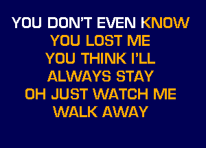 YOU DON'T EVEN KNOW
YOU LOST ME
YOU THINK I'LL
ALWAYS STAY
0H JUST WATCH ME
WALK AWAY