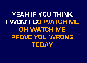 YEAH IF YOU THINK
I WON'T GO WATCH ME
0H WATCH ME
PROVE YOU WRONG
TODAY