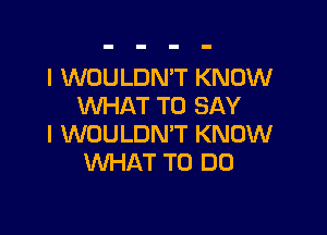 l WOULDN'T KNOW
WHAT TO SAY

I WOULDN'T KNOW
WHAT TO DO