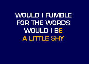 WOULD I FUMBLE
FOR THE WORDS
WOULD I BE

A LITTLE SHY