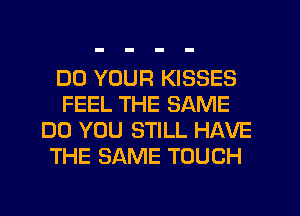 DD YOUR KISSES
FEEL THE SAME
DO YOU STILL HAVE
THE SAME TOUCH