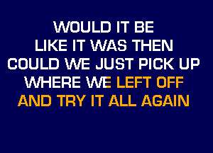 WOULD IT BE
LIKE IT WAS THEN
COULD WE JUST PICK UP
WHERE WE LEFT OFF
AND TRY IT ALL AGAIN