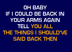 0H BABY
IF I COULD BE BACK IN
YOUR ARMS AGAIN
TELL YOU ALL
THE THINGS I SHOULD'VE
SAID BACK THEN