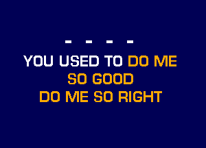 YOU USED TO DO ME

SO GOOD
DD ME SO RIGHT