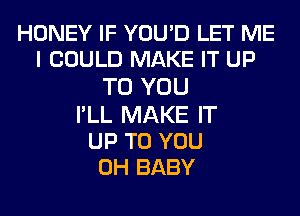 HONEY IF YOU'D LET ME
I COULD MAKE IT UP
TO YOU
I'LL MAKE IT

UP TO YOU
0H BABY