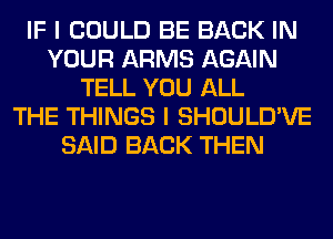 IF I COULD BE BACK IN
YOUR ARMS AGAIN
TELL YOU ALL
THE THINGS I SHOULD'VE
SAID BACK THEN