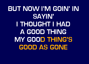 BUT NOW I'M GOIN' IN
SAYIM
I THOUGHT I HAD
A GOOD THING
MY GOOD THING'S
GOOD AS GONE