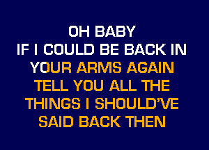 0H BABY
IF I COULD BE BACK IN
YOUR ARMS AGAIN
TELL YOU ALL THE
THINGS I SHOULD'VE
SAID BACK THEN