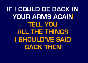 IF I COULD BE BACK IN
YOUR ARMS AGAIN
TELL YOU
ALL THE THINGS
I SHOULD'VE SAID
BACK THEN