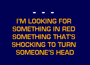 I'M LOOKING FOR
SOMETHING IN RED
SOMETHING THAT'S
SHOCKING T0 TURN

SOMEONE'S HEAD