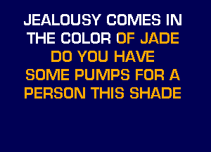 JEALOUSY COMES IN
THE COLOR 0F JADE
DO YOU HAVE
SOME PUMPS FOR A
PERSON THIS SHADE