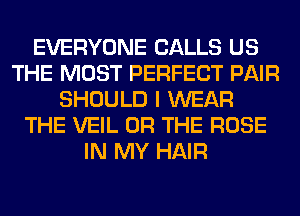 EVERYONE CALLS US
THE MOST PERFECT PAIR
SHOULD I WEAR
THE VEIL OR THE ROSE
IN MY HAIR
