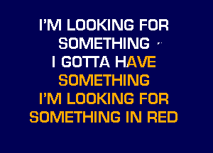 I'M LOOKING FOR
SOMETHING '
I GOTTA HAVE
SOMETHING
I'M LOOKING FOR
SOMETHING IN RED