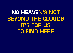 N0 HEAVEMS NOT
BEYOND THE CLOUDS
IT'S FOR US
TO FIND HERE