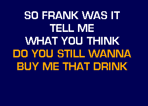 SO FRANK WAS IT
TELL ME
WHAT YOU THINK
DO YOU STILL WANNA
BUY ME THAT DRINK
