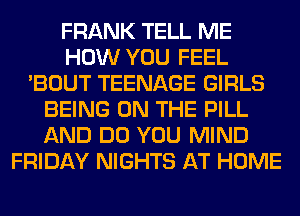 FRANK TELL ME
HOW YOU FEEL
'BOUT TEENAGE GIRLS
BEING ON THE PILL
AND DO YOU MIND
FRIDAY NIGHTS AT HOME