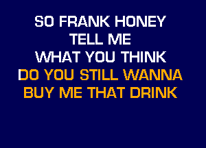 SO FRANK HONEY
TELL ME
WHAT YOU THINK
DO YOU STILL WANNA
BUY ME THAT DRINK
