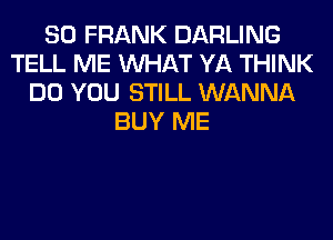 SO FRANK DARLING
TELL ME WHAT YA THINK
DO YOU STILL WANNA
BUY ME