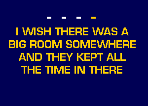 I WISH THERE WAS A
BIG ROOM SOMEINHERE
AND THEY KEPT ALL
THE TIME IN THERE