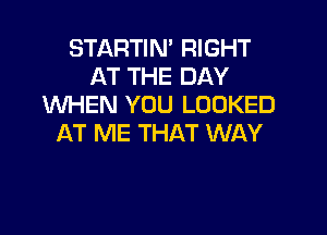 STARTIN' RIGHT
AT THE DAY
VUHEN YOU LOOKED

AT ME THAT WAY