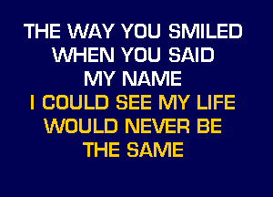 THE WAY YOU SMILED
WHEN YOU SAID
MY NAME
I COULD SEE MY LIFE
WOULD NEVER BE
THE SAME