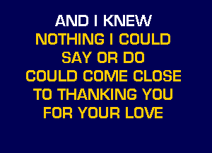 AND I KNEW
NOTHING I COULD
SAY 0R DO
COULD COME CLOSE
TO THANKING YOU
FOR YOUR LOVE