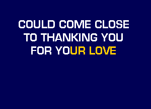 COULD COME CLOSE
TO THANKING YOU
FOR YOUR LOVE