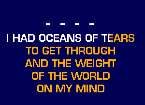 I HAD OCEANS 0F TEARS
TO GET THROUGH
AND THE WEIGHT

OF THE WORLD
ON MY MIND