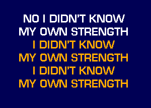 NO I DIDN'T KNOW
MY OWN STRENGTH
I DIDN'T KNOW
MY OWN STRENGTH
I DIDN'T KNOW
MY OWN STRENGTH