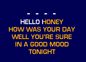 HELLO HONEY
HOW WAS YOUR DAY
WELL YOU'RE SURE
IN A GOOD MOOD
TONIGHT