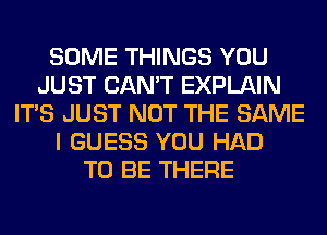 SOME THINGS YOU
JUST CAN'T EXPLAIN
ITS JUST NOT THE SAME
I GUESS YOU HAD
TO BE THERE