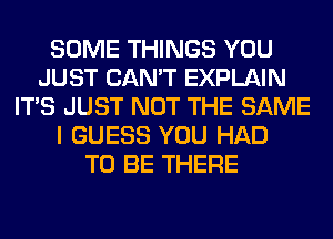 SOME THINGS YOU
JUST CAN'T EXPLAIN
ITS JUST NOT THE SAME
I GUESS YOU HAD
TO BE THERE