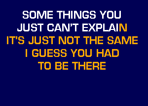 SOME THINGS YOU
JUST CAN'T EXPLAIN
ITS JUST NOT THE SAME
I GUESS YOU HAD
TO BE THERE