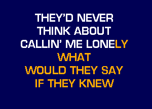 THEY'D NEVER
THINK ABOUT
CALLIN' ME LONELY
WHAT
WOULD THEY SAY
IF THEY KNEW