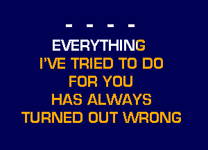 EVERYTHING
I'VE TRIED TO DO
FOR YOU
HAS ALWAYS
TURNED OUT WRONG