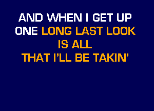 AND WHEN I GET UP
ONE LONG LAST LOOK
IS ALL
THAT I'LL BE TAKIN'