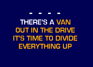 THERE'S A VAN
OUT IN THE DRIVE
IT'S TIME TO DIVIDE
EVERYTHING UP