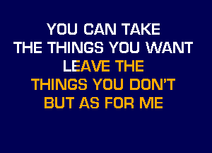 YOU CAN TAKE
THE THINGS YOU WANT
LEAVE THE
THINGS YOU DON'T
BUT AS FOR ME