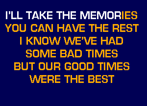 I'LL TAKE THE MEMORIES
YOU CAN HAVE THE REST
I KNOW WE'VE HAD
SOME BAD TIMES
BUT OUR GOOD TIMES
WERE THE BEST