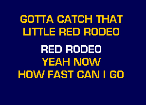 GOTTA CATCH THAT
LITI'LE RED RODEO

RED RODEO
YEAH NOW
HOW FAST CAN I GO