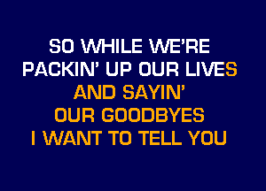 SO WHILE WERE
PACKIN' UP OUR LIVES
AND SAYIN'

OUR GOODBYES
I WANT TO TELL YOU