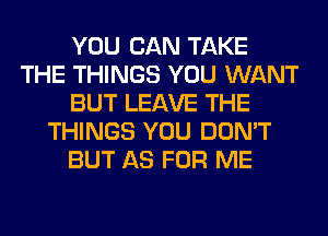 YOU CAN TAKE
THE THINGS YOU WANT
BUT LEAVE THE
THINGS YOU DON'T
BUT AS FOR ME