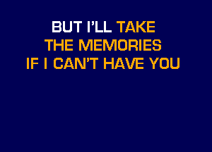BUT I'LL TAKE
THE MEMORIES
IF I CAN'T HAVE YOU