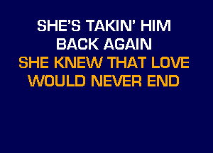 SHE'S TAKIN' HIM
BACK AGAIN
SHE KNEW THAT LOVE
WOULD NEVER END