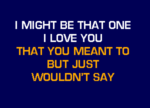 I MIGHT BE THAT ONE
I LOVE YOU
THAT YOU MEANT T0
BUT JUST
WOULDN'T SAY