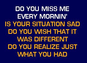 DO YOU MISS ME
EVERY MORNIM
IS YOUR SITUATION SAD
DO YOU WISH THAT IT
WAS DIFFERENT
DO YOU REALIZE JUST
WHAT YOU HAD