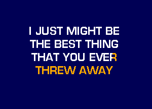 I JUST MIGHT BE
THE BEST THING

THAT YOU EVER
THREW AWAY